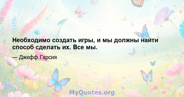 Необходимо создать игры, и мы должны найти способ сделать их. Все мы.