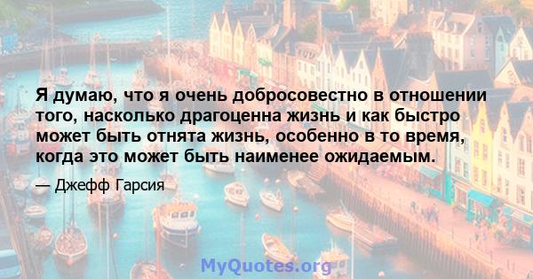 Я думаю, что я очень добросовестно в отношении того, насколько драгоценна жизнь и как быстро может быть отнята жизнь, особенно в то время, когда это может быть наименее ожидаемым.