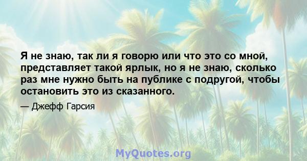 Я не знаю, так ли я говорю или что это со мной, представляет такой ярлык, но я не знаю, сколько раз мне нужно быть на публике с подругой, чтобы остановить это из сказанного.