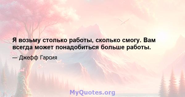 Я возьму столько работы, сколько смогу. Вам всегда может понадобиться больше работы.