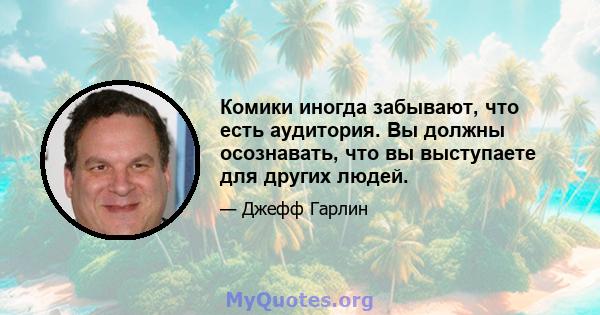 Комики иногда забывают, что есть аудитория. Вы должны осознавать, что вы выступаете для других людей.