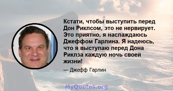 Кстати, чтобы выступить перед Дон Риклсом, это не нервирует. Это приятно, я наслаждаюсь Джеффом Гарлина. Я надеюсь, что я выступаю перед Дона Риклза каждую ночь своей жизни!