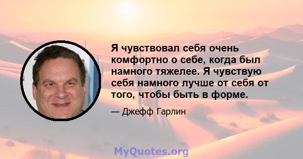 Я чувствовал себя очень комфортно о себе, когда был намного тяжелее. Я чувствую себя намного лучше от себя от того, чтобы быть в форме.