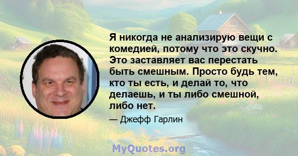 Я никогда не анализирую вещи с комедией, потому что это скучно. Это заставляет вас перестать быть смешным. Просто будь тем, кто ты есть, и делай то, что делаешь, и ты либо смешной, либо нет.