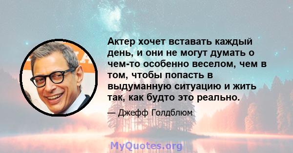 Актер хочет вставать каждый день, и они не могут думать о чем-то особенно веселом, чем в том, чтобы попасть в выдуманную ситуацию и жить так, как будто это реально.