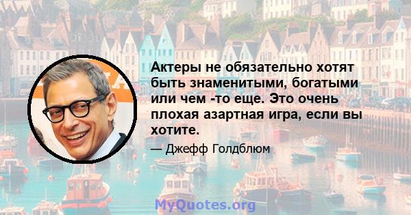 Актеры не обязательно хотят быть знаменитыми, богатыми или чем -то еще. Это очень плохая азартная игра, если вы хотите.