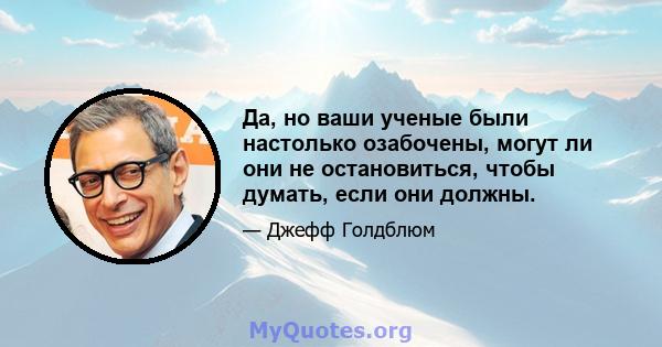 Да, но ваши ученые были настолько озабочены, могут ли они не остановиться, чтобы думать, если они должны.