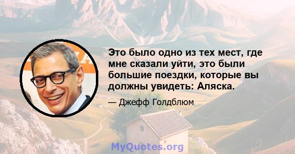 Это было одно из тех мест, где мне сказали уйти, это были большие поездки, которые вы должны увидеть: Аляска.