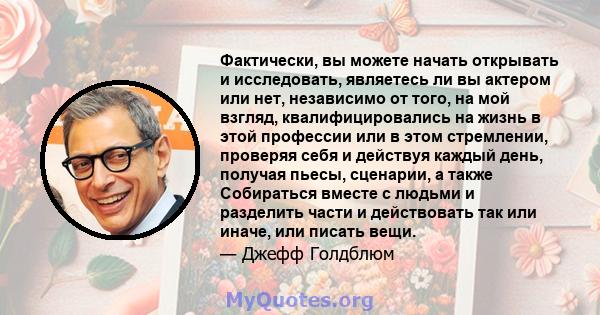 Фактически, вы можете начать открывать и исследовать, являетесь ли вы актером или нет, независимо от того, на мой взгляд, квалифицировались на жизнь в этой профессии или в этом стремлении, проверяя себя и действуя