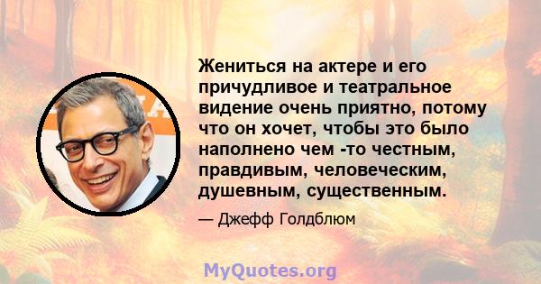 Жениться на актере и его причудливое и театральное видение очень приятно, потому что он хочет, чтобы это было наполнено чем -то честным, правдивым, человеческим, душевным, существенным.