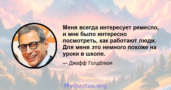 Меня всегда интересует ремесло, и мне было интересно посмотреть, как работают люди. Для меня это немного похоже на уроки в школе.