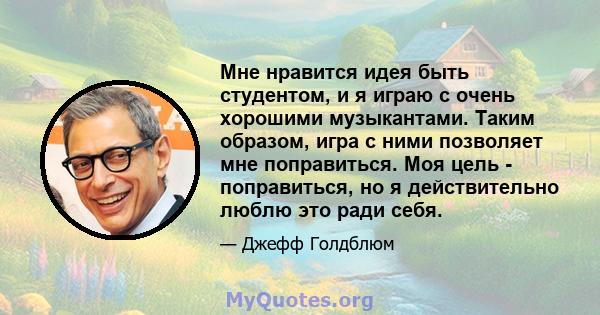 Мне нравится идея быть студентом, и я играю с очень хорошими музыкантами. Таким образом, игра с ними позволяет мне поправиться. Моя цель - поправиться, но я действительно люблю это ради себя.