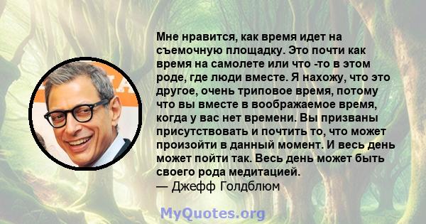 Мне нравится, как время идет на съемочную площадку. Это почти как время на самолете или что -то в этом роде, где люди вместе. Я нахожу, что это другое, очень триповое время, потому что вы вместе в воображаемое время,