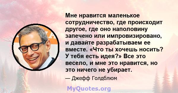 Мне нравится маленькое сотрудничество, где происходит другое, где оно наполовину запечено или импровизировано, и давайте разрабатываем ее вместе. «Что ты хочешь носить? У тебя есть идея?» Все это весело, и мне это