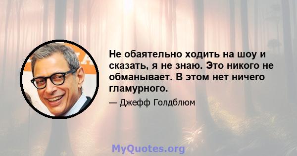 Не обаятельно ходить на шоу и сказать, я не знаю. Это никого не обманывает. В этом нет ничего гламурного.