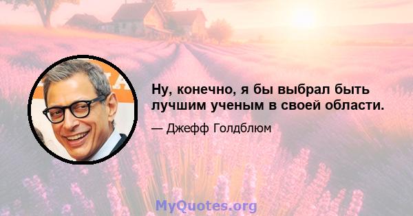 Ну, конечно, я бы выбрал быть лучшим ученым в своей области.