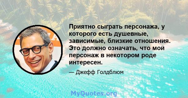 Приятно сыграть персонажа, у которого есть душевные, зависимые, близкие отношения. Это должно означать, что мой персонаж в некотором роде интересен.