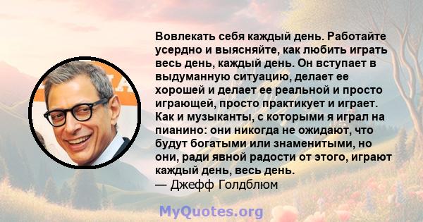 Вовлекать себя каждый день. Работайте усердно и выясняйте, как любить играть весь день, каждый день. Он вступает в выдуманную ситуацию, делает ее хорошей и делает ее реальной и просто играющей, просто практикует и