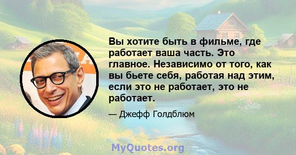 Вы хотите быть в фильме, где работает ваша часть. Это главное. Независимо от того, как вы бьете себя, работая над этим, если это не работает, это не работает.