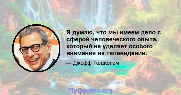 Я думаю, что мы имеем дело с сферой человеческого опыта, который не уделяет особого внимания на телевидении.