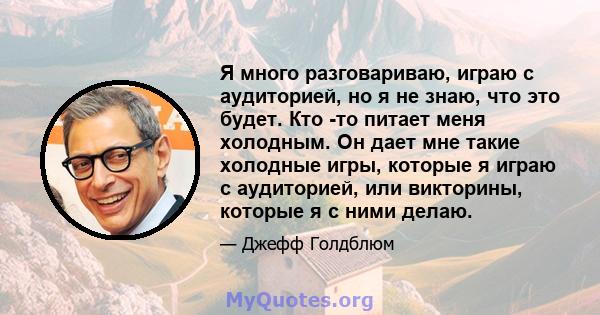 Я много разговариваю, играю с аудиторией, но я не знаю, что это будет. Кто -то питает меня холодным. Он дает мне такие холодные игры, которые я играю с аудиторией, или викторины, которые я с ними делаю.