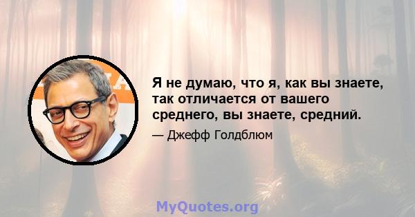 Я не думаю, что я, как вы знаете, так отличается от вашего среднего, вы знаете, средний.