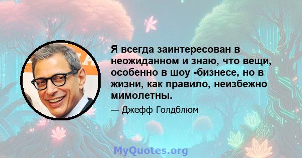 Я всегда заинтересован в неожиданном и знаю, что вещи, особенно в шоу -бизнесе, но в жизни, как правило, неизбежно мимолетны.