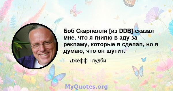 Боб Скарпелли [из DDB] сказал мне, что я гнилю в аду за рекламу, которые я сделал, но я думаю, что он шутит.