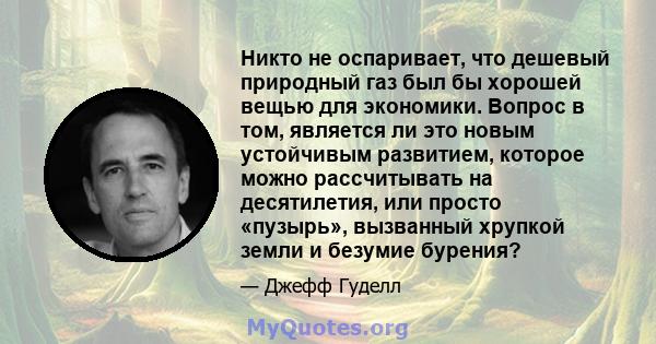 Никто не оспаривает, что дешевый природный газ был бы хорошей вещью для экономики. Вопрос в том, является ли это новым устойчивым развитием, которое можно рассчитывать на десятилетия, или просто «пузырь», вызванный