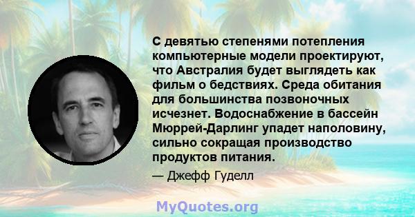 С девятью степенями потепления компьютерные модели проектируют, что Австралия будет выглядеть как фильм о бедствиях. Среда обитания для большинства позвоночных исчезнет. Водоснабжение в бассейн Мюррей-Дарлинг упадет