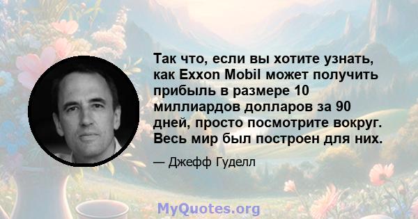 Так что, если вы хотите узнать, как Exxon Mobil может получить прибыль в размере 10 миллиардов долларов за 90 дней, просто посмотрите вокруг. Весь мир был построен для них.