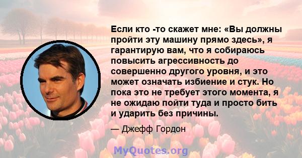 Если кто -то скажет мне: «Вы должны пройти эту машину прямо здесь», я гарантирую вам, что я собираюсь повысить агрессивность до совершенно другого уровня, и это может означать избиение и стук. Но пока это не требует