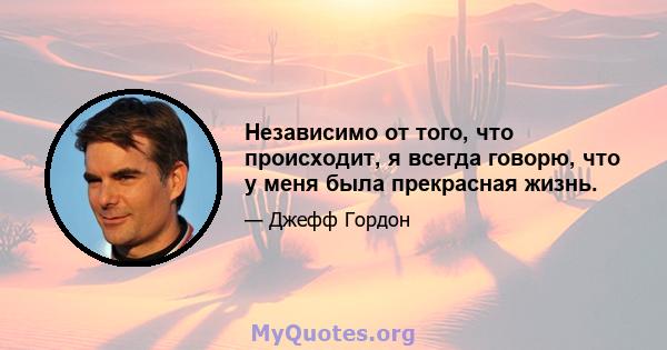 Независимо от того, что происходит, я всегда говорю, что у меня была прекрасная жизнь.