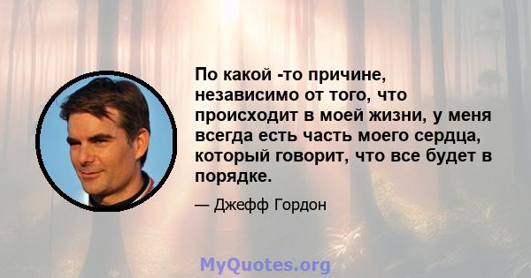 По какой -то причине, независимо от того, что происходит в моей жизни, у меня всегда есть часть моего сердца, который говорит, что все будет в порядке.