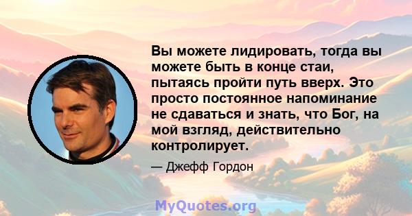 Вы можете лидировать, тогда вы можете быть в конце стаи, пытаясь пройти путь вверх. Это просто постоянное напоминание не сдаваться и знать, что Бог, на мой взгляд, действительно контролирует.