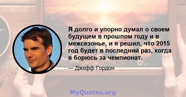 Я долго и упорно думал о своем будущем в прошлом году и в межсезонье, и я решил, что 2015 год будет в последний раз, когда я борюсь за чемпионат.