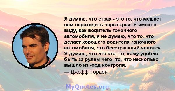 Я думаю, что страх - это то, что мешает нам переходить через край. Я имею в виду, как водитель гоночного автомобиля, я не думаю, что то, что делает хорошего водителя гоночного автомобиля, это бесстрашный человек. Я