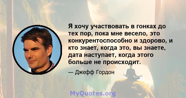 Я хочу участвовать в гонках до тех пор, пока мне весело, это конкурентоспособно и здорово, и кто знает, когда это, вы знаете, дата наступает, когда этого больше не происходит.