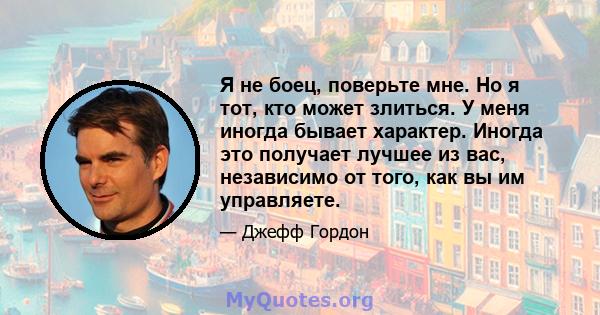 Я не боец, поверьте мне. Но я тот, кто может злиться. У меня иногда бывает характер. Иногда это получает лучшее из вас, независимо от того, как вы им управляете.