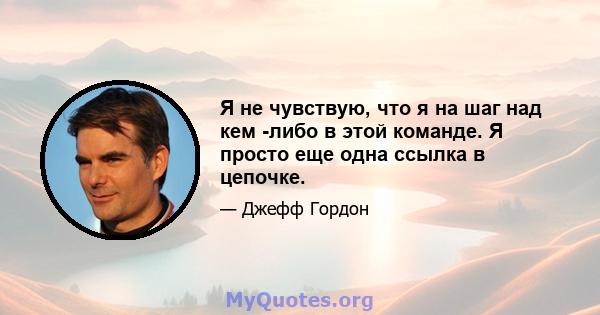 Я не чувствую, что я на шаг над кем -либо в этой команде. Я просто еще одна ссылка в цепочке.