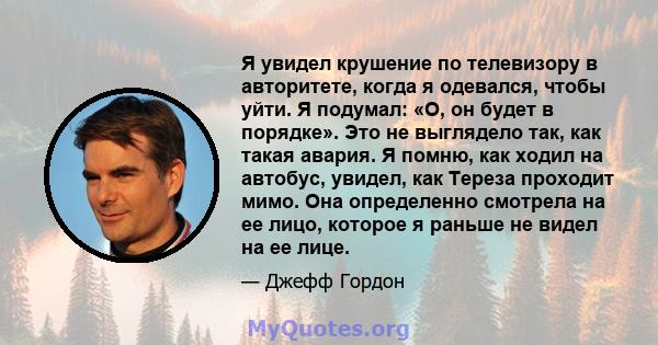 Я увидел крушение по телевизору в авторитете, когда я одевался, чтобы уйти. Я подумал: «О, он будет в порядке». Это не выглядело так, как такая авария. Я помню, как ходил на автобус, увидел, как Тереза ​​проходит мимо.