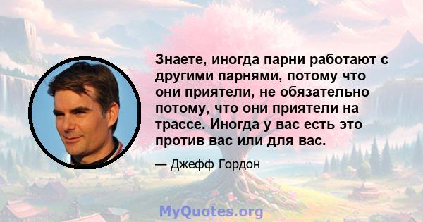 Знаете, иногда парни работают с другими парнями, потому что они приятели, не обязательно потому, что они приятели на трассе. Иногда у вас есть это против вас или для вас.