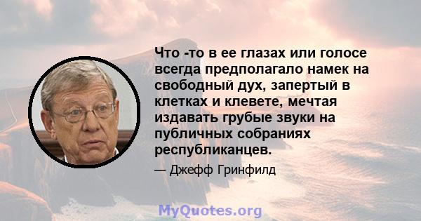 Что -то в ее глазах или голосе всегда предполагало намек на свободный дух, запертый в клетках и клевете, мечтая издавать грубые звуки на публичных собраниях республиканцев.