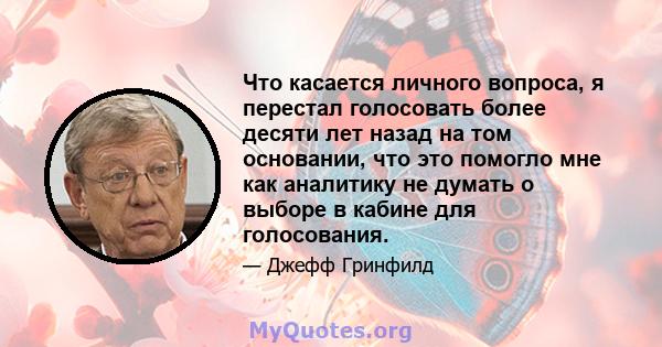 Что касается личного вопроса, я перестал голосовать более десяти лет назад на том основании, что это помогло мне как аналитику не думать о выборе в кабине для голосования.