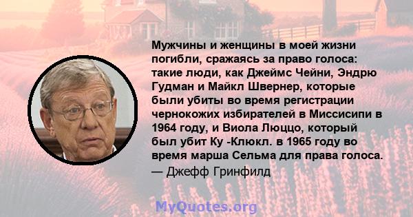 Мужчины и женщины в моей жизни погибли, сражаясь за право голоса: такие люди, как Джеймс Чейни, Эндрю Гудман и Майкл Швернер, которые были убиты во время регистрации чернокожих избирателей в Миссисипи в 1964 году, и