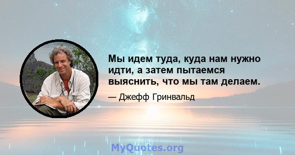 Мы идем туда, куда нам нужно идти, а затем пытаемся выяснить, что мы там делаем.