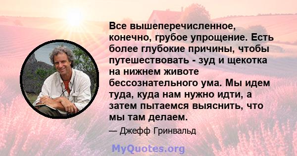 Все вышеперечисленное, конечно, грубое упрощение. Есть более глубокие причины, чтобы путешествовать - зуд и щекотка на нижнем животе бессознательного ума. Мы идем туда, куда нам нужно идти, а затем пытаемся выяснить,