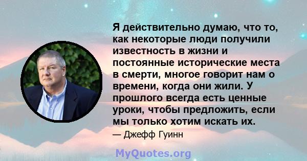 Я действительно думаю, что то, как некоторые люди получили известность в жизни и постоянные исторические места в смерти, многое говорит нам о времени, когда они жили. У прошлого всегда есть ценные уроки, чтобы