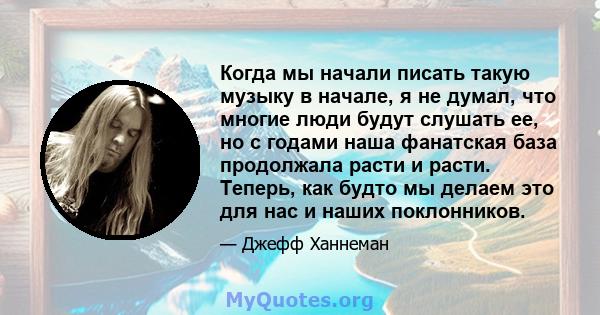 Когда мы начали писать такую ​​музыку в начале, я не думал, что многие люди будут слушать ее, но с годами наша фанатская база продолжала расти и расти. Теперь, как будто мы делаем это для нас и наших поклонников.