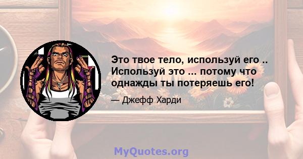 Это твое тело, используй его .. Используй это ... потому что однажды ты потеряешь его!